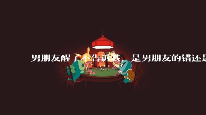 男朋友醒了不告诉我，是男朋友的错还是我无理取闹了？